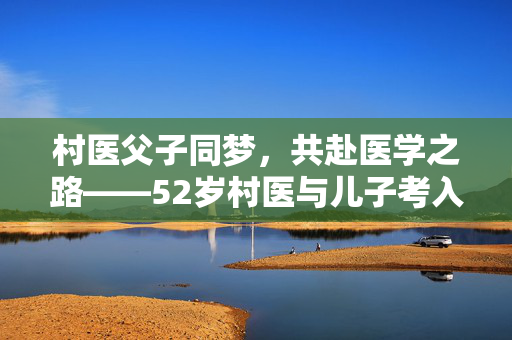 村医父子同梦，共赴医学之路——52岁村医与儿子考入同校同专业