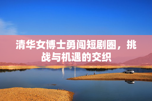 清华女博士勇闯短剧圈，挑战与机遇的交织
