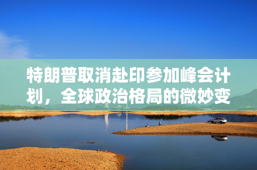 特朗普取消赴印参加峰会计划，全球政治格局的微妙变动