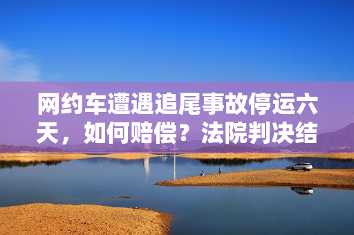 网约车遭遇追尾事故停运六天，如何赔偿？法院判决结果揭晓
