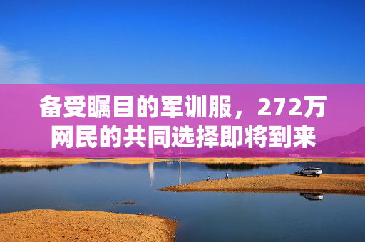 备受瞩目的军训服，272万网民的共同选择即将到来