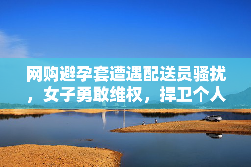 网购避孕套遭遇配送员骚扰，女子勇敢维权，捍卫个人隐私的尊严