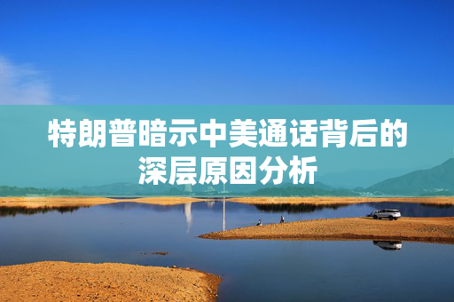 特朗普暗示中美通话背后的深层原因分析
