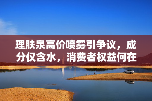 理肤泉高价喷雾引争议，成分仅含水，消费者权益何在？