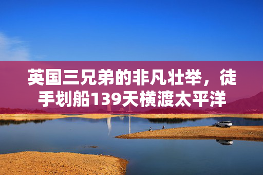 英国三兄弟的非凡壮举，徒手划船139天横渡太平洋