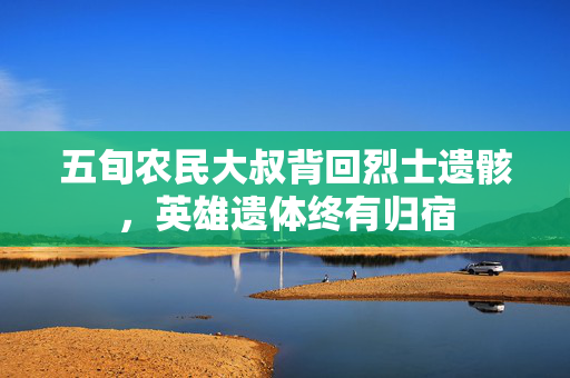 五旬农民大叔背回烈士遗骸，英雄遗体终有归宿