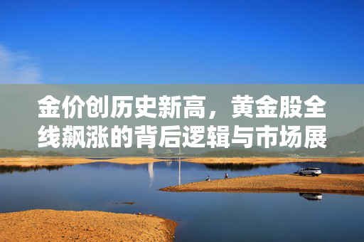 金价创历史新高，黄金股全线飙涨的背后逻辑与市场展望