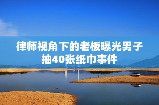 律师视角下的老板曝光男子抽40张纸巾事件