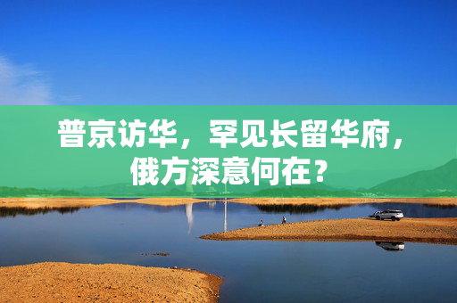 普京访华，罕见长留华府，俄方深意何在？
