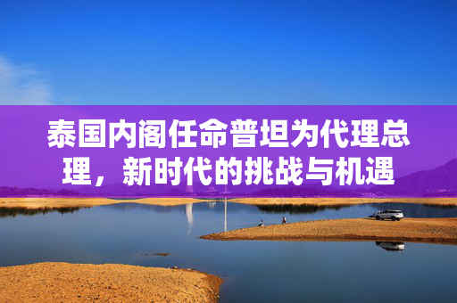 泰国内阁任命普坦为代理总理，新时代的挑战与机遇
