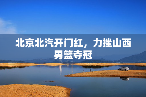 北京北汽开门红，力挫山西男篮夺冠
