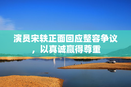演员宋轶正面回应整容争议，以真诚赢得尊重