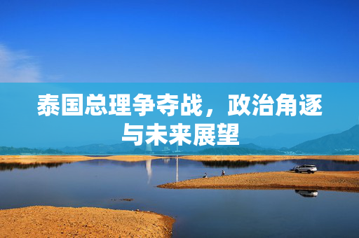 泰国总理争夺战，政治角逐与未来展望