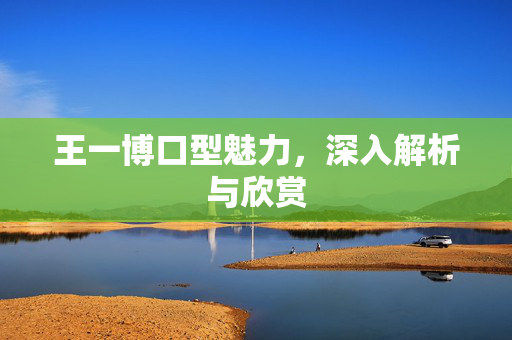 王一博口型魅力，深入解析与欣赏
