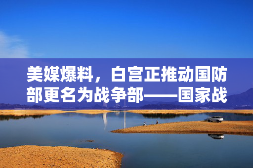 美媒爆料，白宫正推动国防部更名为战争部——国家战略的重新审视与争议