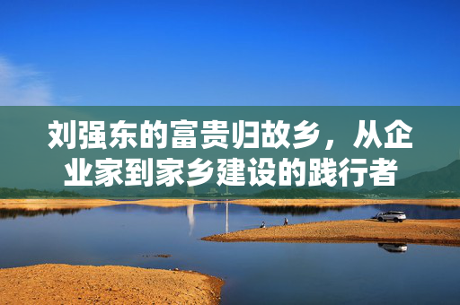 刘强东的富贵归故乡，从企业家到家乡建设的践行者