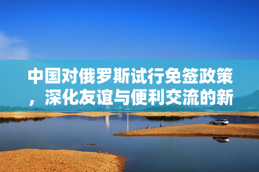 中国对俄罗斯试行免签政策，深化友谊与便利交流的新篇章