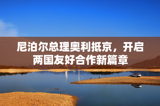 尼泊尔总理奥利抵京，开启两国友好合作新篇章