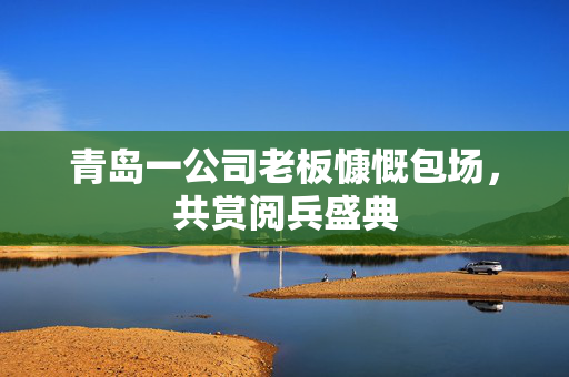 青岛一公司老板慷慨包场，共赏阅兵盛典