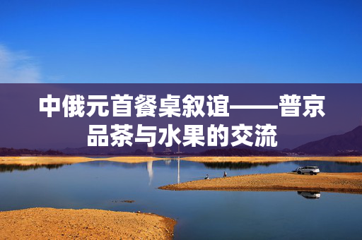 中俄元首餐桌叙谊——普京品茶与水果的交流