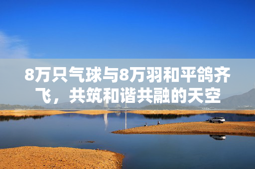 8万只气球与8万羽和平鸽齐飞，共筑和谐共融的天空