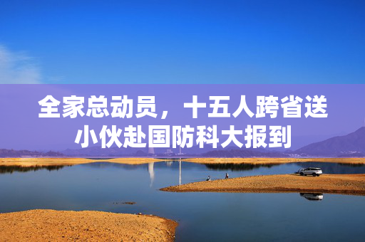 全家总动员，十五人跨省送小伙赴国防科大报到