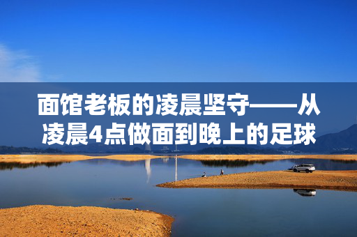 面馆老板的凌晨坚守——从凌晨4点做面到晚上的足球激情