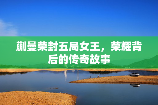 蒯曼荣封五局女王，荣耀背后的传奇故事