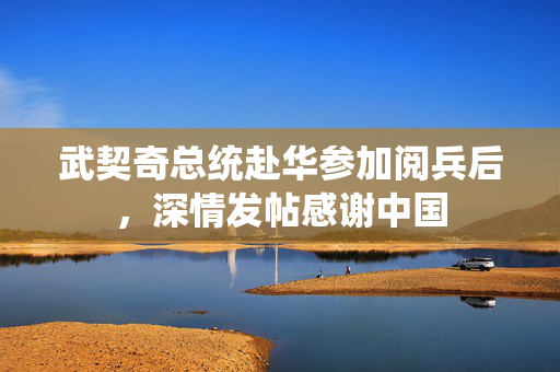 武契奇总统赴华参加阅兵后，深情发帖感谢中国