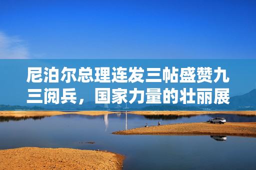 尼泊尔总理连发三帖盛赞九三阅兵，国家力量的壮丽展示