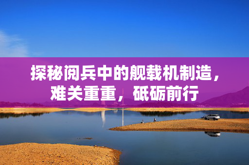 探秘阅兵中的舰载机制造，难关重重，砥砺前行