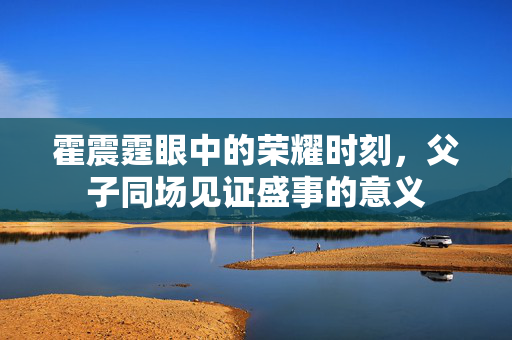 霍震霆眼中的荣耀时刻，父子同场见证盛事的意义