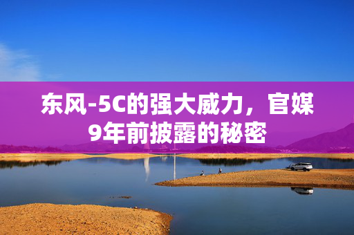 东风-5C的强大威力，官媒9年前披露的秘密