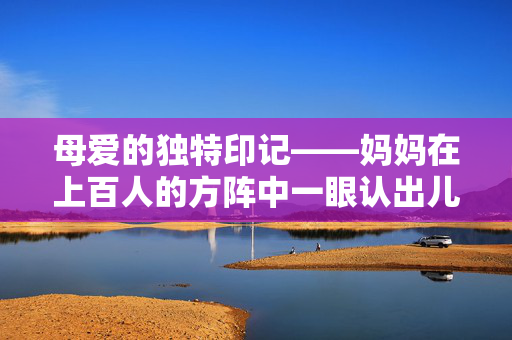 母爱的独特印记——妈妈在上百人的方阵中一眼认出儿子