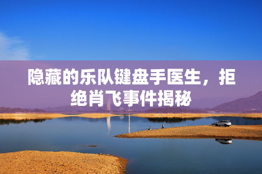 隐藏的乐队键盘手医生，拒绝肖飞事件揭秘
