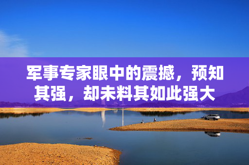 军事专家眼中的震撼，预知其强，却未料其如此强大