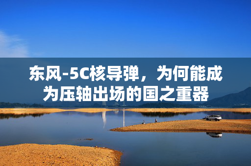 东风-5C核导弹，为何能成为压轴出场的国之重器
