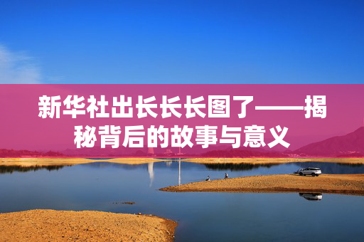 新华社出长长长图了——揭秘背后的故事与意义
