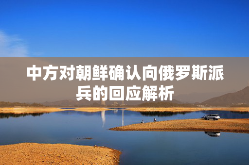 中方对朝鲜确认向俄罗斯派兵的回应解析 中方对朝鲜确认向俄罗斯派兵的回应解析
