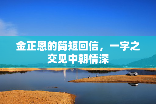 金正恩的简短回信，一字之交见中朝情深