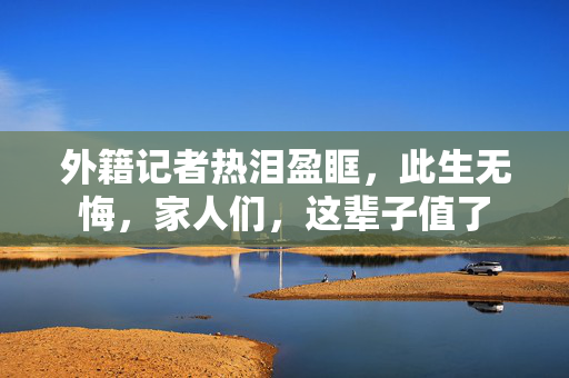 外籍记者热泪盈眶，此生无悔，家人们，这辈子值了