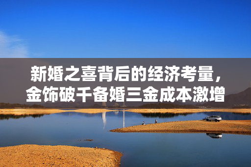 新婚之喜背后的经济考量，金饰破千备婚三金成本激增