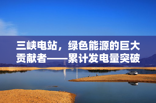 三峡电站，绿色能源的巨大贡献者——累计发电量突破1.8万亿千瓦时