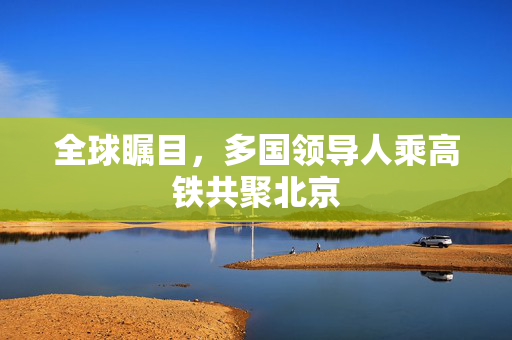 全球瞩目，多国领导人乘高铁共聚北京