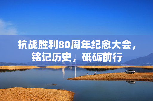 抗战胜利80周年纪念大会，铭记历史，砥砺前行