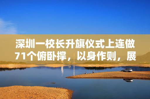 深圳一校长升旗仪式上连做71个俯卧撑，以身作则，展现教育新风尚