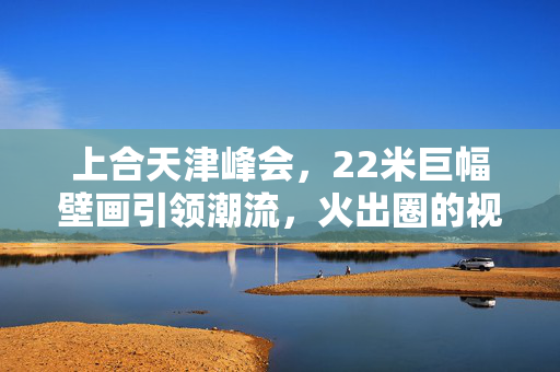 上合天津峰会，22米巨幅壁画引领潮流，火出圈的视觉盛宴