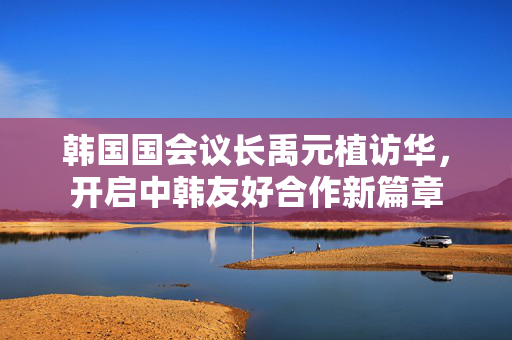 韩国国会议长禹元植访华，开启中韩友好合作新篇章