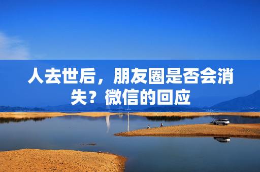 人去世后，朋友圈是否会消失？微信的回应