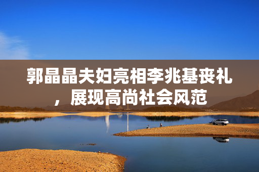 郭晶晶夫妇亮相李兆基丧礼，展现高尚社会风范